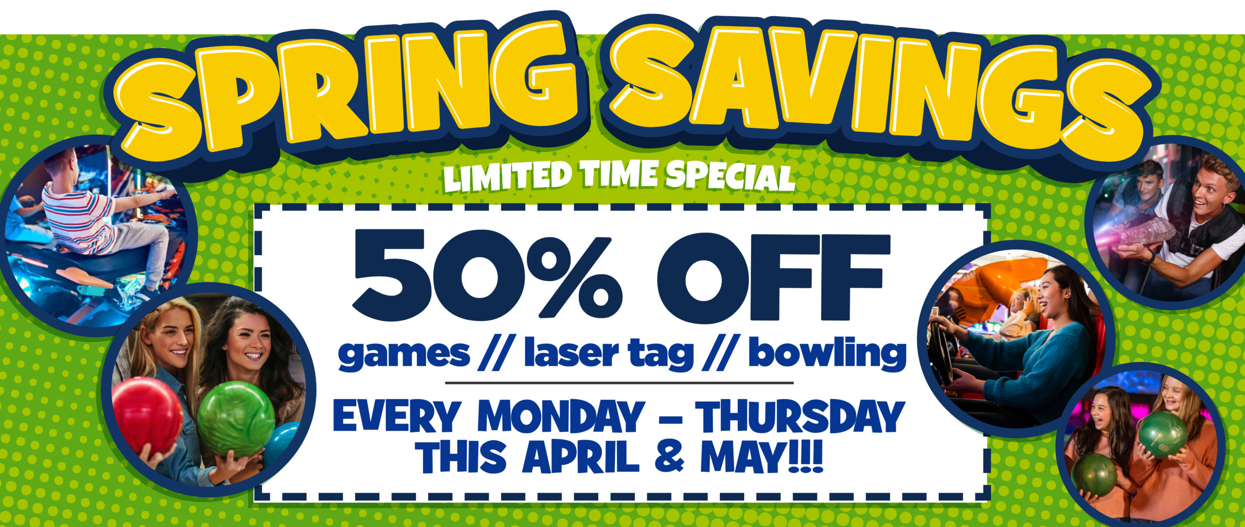 Spring Savings Limited Time Offer - 50% Off games / laser tag / bowling. Every Monday-Thursday this April & May!!!